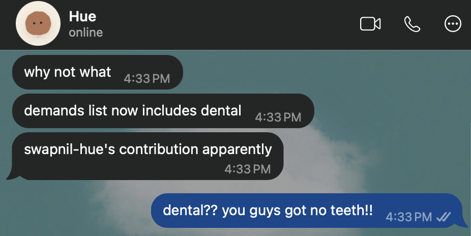WhatsApp, Hue: “why not what. demands list now includes dental. swapnil-hue’s contribution apparently.” Rebecca: “dental?? you guys got no teeth!!”