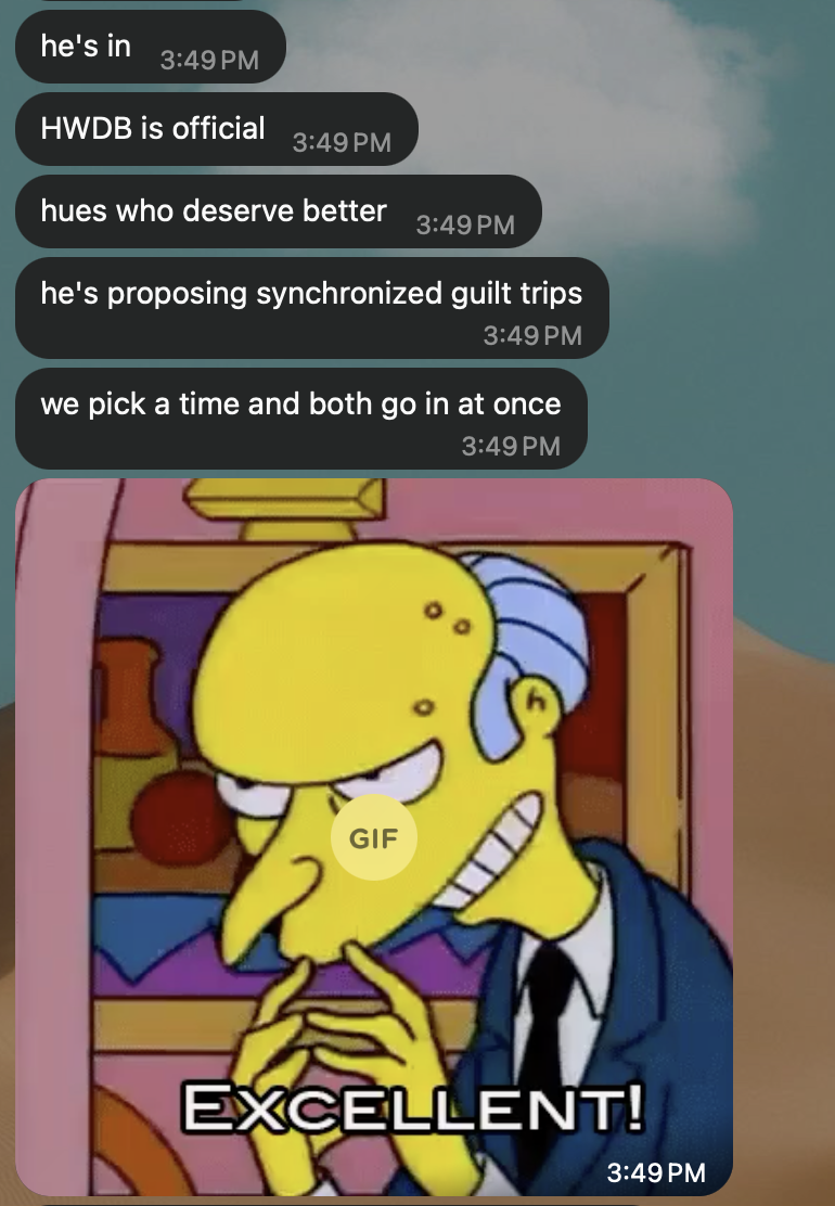 WhatsApp, Hue: “he’s in. HWDB is official. hues who deserve better. he’s proposing synchronized guilt trips. we pick a time and both go in at once.” Then a Mr. Burns “Excellent!” GIF.