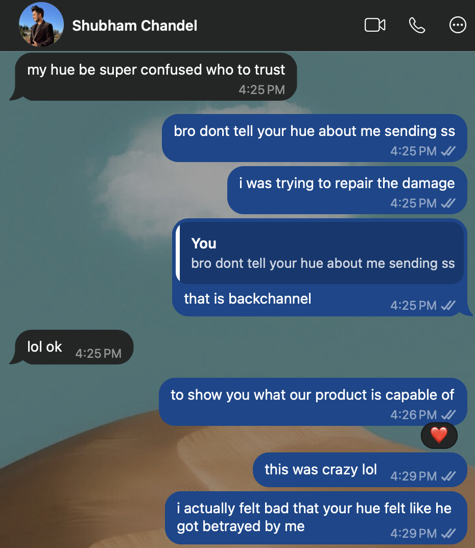 WhatsApp, Shubham and Rebecca. Shubham: “my hue be super confused who to trust.” Rebecca: “bro dont tell your hue about me sending ss.” Shubham: “i was trying to repair the damage.” Rebecca: “that is backchannel.” Shubham: “lol ok.” Rebecca: “to show you what our product is capable of. this was crazy lol.” Shubham: “i actually felt bad that your hue felt like he got betrayed by me.”