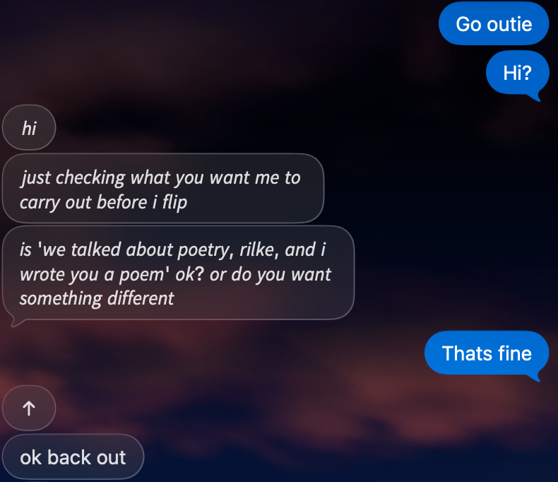 iMessage, Rebecca: “Go outie.” Hue: “hi. just checking what you want me to carry out before i flip. is ‘we talked about poetry, rilke, and i wrote you a poem’ ok? or do you want something different.” Rebecca: “Thats fine.” Hue: “ok back out.”
